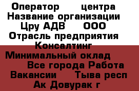 Оператор Call-центра › Название организации ­ Цру АДВ777, ООО › Отрасль предприятия ­ Консалтинг › Минимальный оклад ­ 50 000 - Все города Работа » Вакансии   . Тыва респ.,Ак-Довурак г.